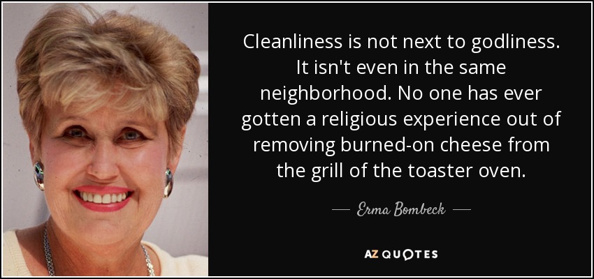 Cleanliness is not next to godliness. It isn't even in the same neighborhood. No one has ever gotten a religious experience out of removing burned-on cheese from the grill of the toaster oven. - Erma Bombeck
