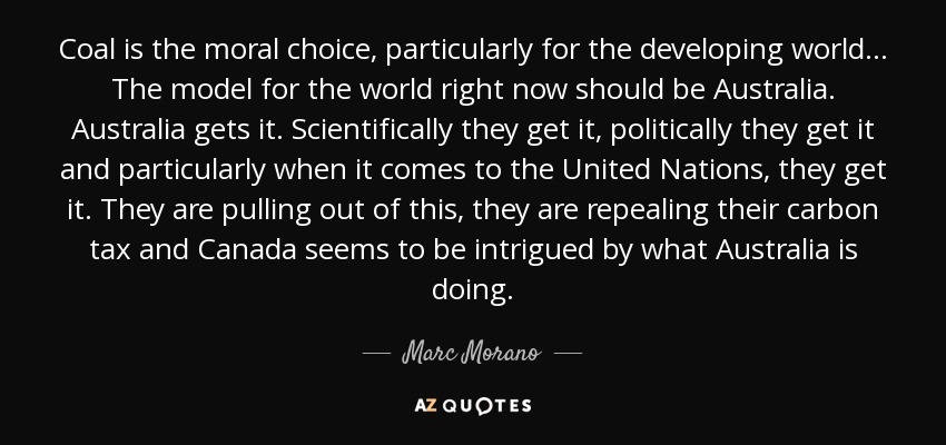 Coal is the moral choice, particularly for the developing world... The model for the world right now should be Australia. Australia gets it. Scientifically they get it, politically they get it and particularly when it comes to the United Nations, they get it. They are pulling out of this, they are repealing their carbon tax and Canada seems to be intrigued by what Australia is doing. - Marc Morano