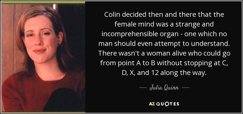 Colin decided then and there that the female mind was a strange and incomprehensible organ - one which no man should even attempt to understand. There wasn't a woman alive who could go from point A to B without stopping at C, D, X, and 12 along the way. - Julia Quinn