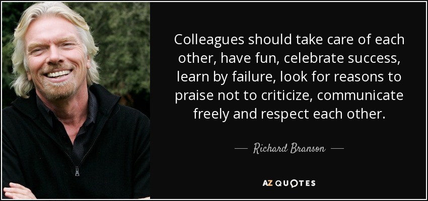 Colleagues should take care of each other, have fun, celebrate success, learn by failure, look for reasons to praise not to criticize, communicate freely and respect each other. - Richard Branson