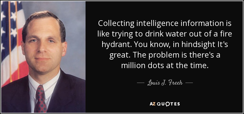 Collecting intelligence information is like trying to drink water out of a fire hydrant. You know, in hindsight It's great. The problem is there's a million dots at the time. - Louis J. Freeh