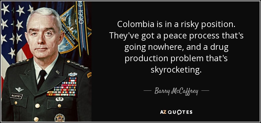 Colombia is in a risky position. They've got a peace process that's going nowhere, and a drug production problem that's skyrocketing. - Barry McCaffrey