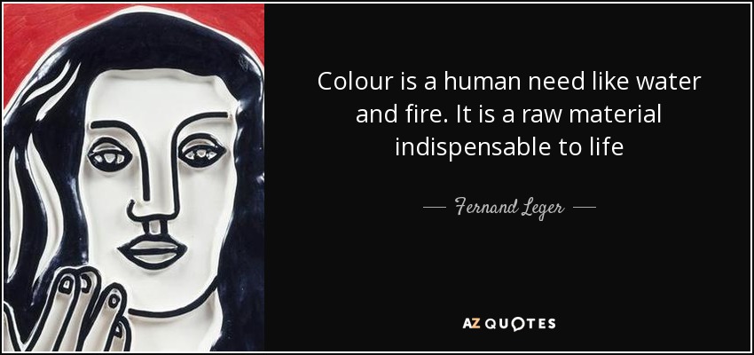 Colour is a human need like water and fire. It is a raw material indispensable to life - Fernand Leger