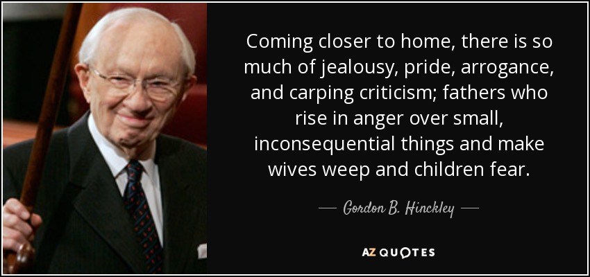 Coming closer to home, there is so much of jealousy, pride, arrogance, and carping criticism; fathers who rise in anger over small, inconsequential things and make wives weep and children fear. - Gordon B. Hinckley