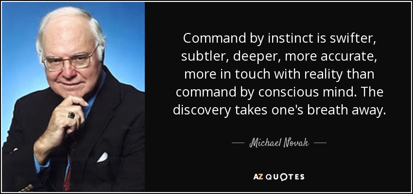 Command by instinct is swifter, subtler, deeper, more accurate, more in touch with reality than command by conscious mind. The discovery takes one's breath away. - Michael Novak