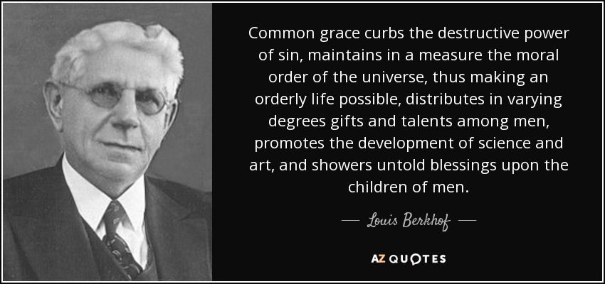 Common grace curbs the destructive power of sin, maintains in a measure the moral order of the universe, thus making an orderly life possible, distributes in varying degrees gifts and talents among men, promotes the development of science and art, and showers untold blessings upon the children of men. - Louis Berkhof