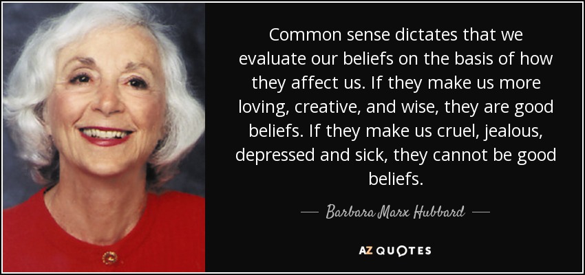 Common sense dictates that we evaluate our beliefs on the basis of how they affect us. If they make us more loving, creative, and wise, they are good beliefs. If they make us cruel, jealous, depressed and sick, they cannot be good beliefs. - Barbara Marx Hubbard