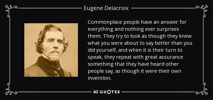 Commonplace people have an answer for everything and nothing ever surprises them. They try to look as though they knew what you were about to say better than you did yourself, and when it is their turn to speak, they repeat with great assurance something that they have heard other people say, as though it were their own invention. - Eugene Delacroix