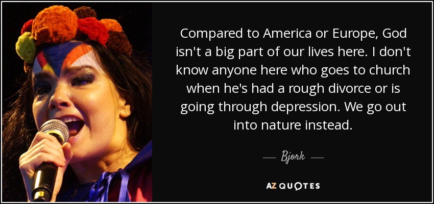 Compared to America or Europe, God isn't a big part of our lives here. I don't know anyone here who goes to church when he's had a rough divorce or is going through depression. We go out into nature instead. - Bjork