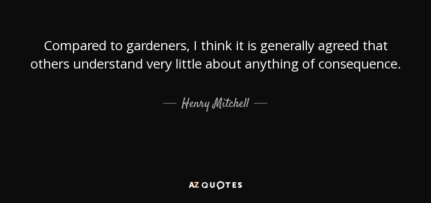 Compared to gardeners, I think it is generally agreed that others understand very little about anything of consequence. - Henry Mitchell