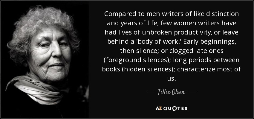 En comparación con los hombres escritores de igual distinción y años de vida, pocas mujeres escritoras han tenido vidas de productividad ininterrumpida, o han dejado tras de sí un "corpus de obra". Los comienzos tempranos, luego el silencio; o los tardíos atascados (silencios en primer plano); los largos periodos entre libros (silencios ocultos); caracterizan a la mayoría de nosotras. - Tillie Olsen