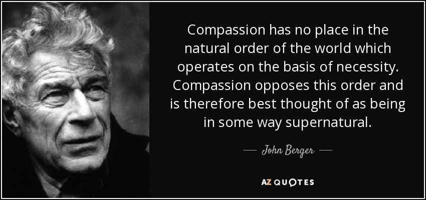 Compassion has no place in the natural order of the world which operates on the basis of necessity. Compassion opposes this order and is therefore best thought of as being in some way supernatural. - John Berger
