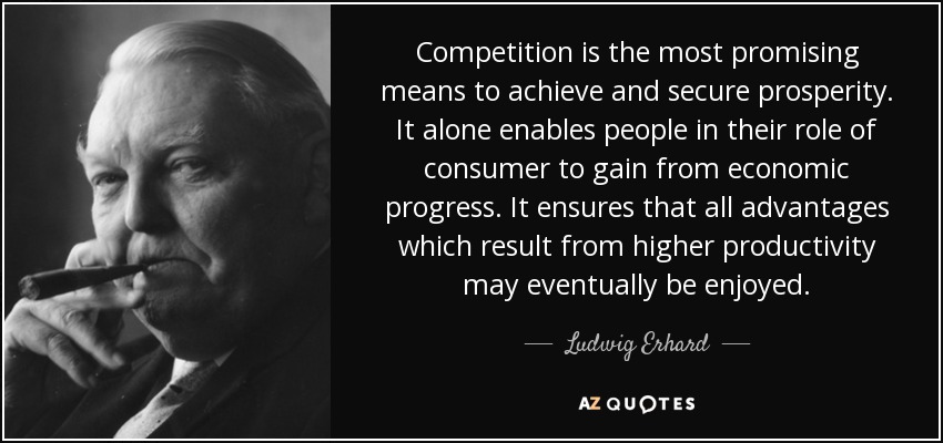 Competition is the most promising means to achieve and secure prosperity. It alone enables people in their role of consumer to gain from economic progress. It ensures that all advantages which result from higher productivity may eventually be enjoyed. - Ludwig Erhard