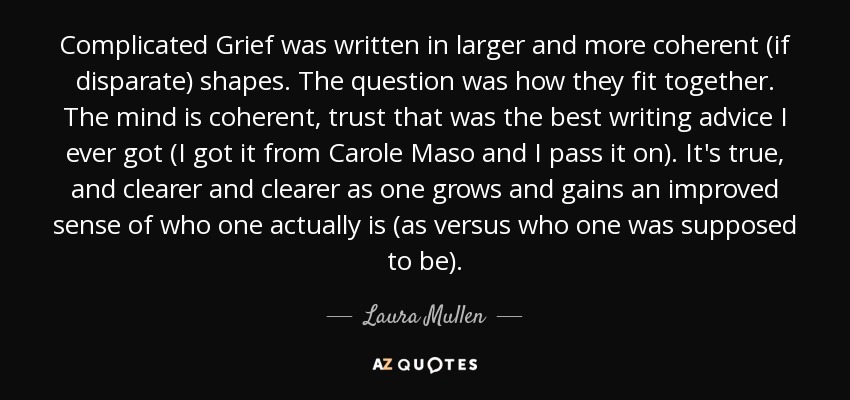 Complicated Grief was written in larger and more coherent (if disparate) shapes. The question was how they fit together. The mind is coherent, trust that was the best writing advice I ever got (I got it from Carole Maso and I pass it on). It's true, and clearer and clearer as one grows and gains an improved sense of who one actually is (as versus who one was supposed to be). - Laura Mullen