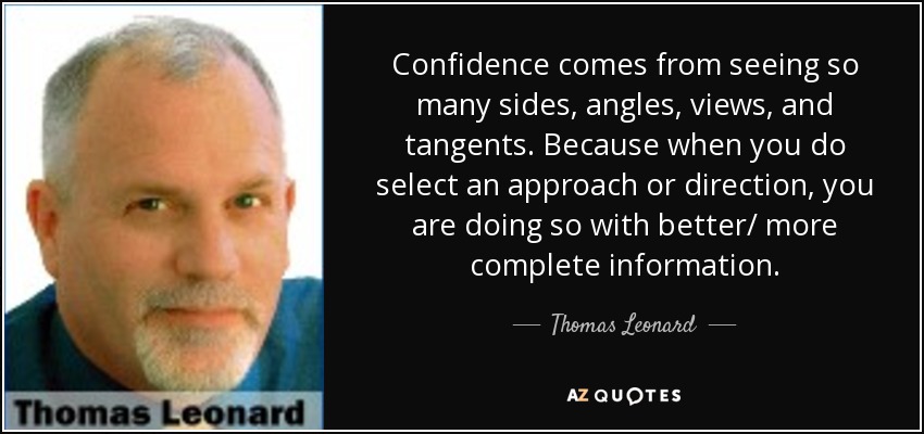 Confidence comes from seeing so many sides, angles, views, and tangents. Because when you do select an approach or direction, you are doing so with better/ more complete information. - Thomas Leonard