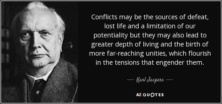 Conflicts may be the sources of defeat, lost life and a limitation of our potentiality but they may also lead to greater depth of living and the birth of more far-reaching unities, which flourish in the tensions that engender them. - Karl Jaspers