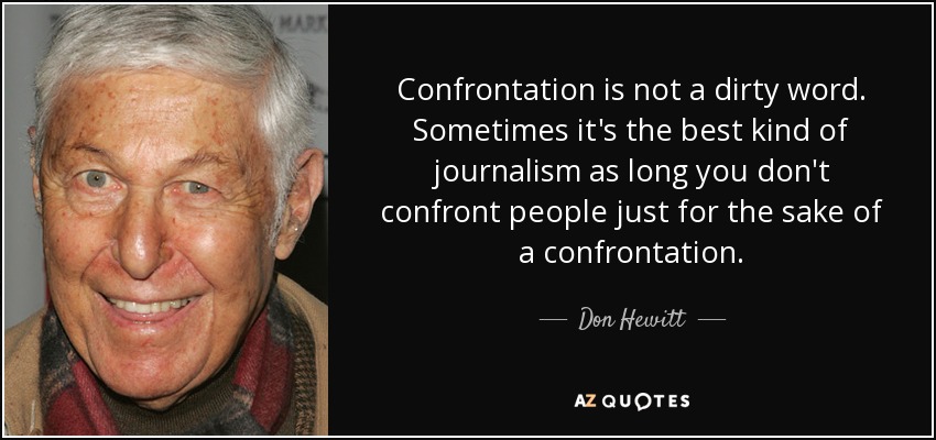 Confrontation is not a dirty word. Sometimes it's the best kind of journalism as long you don't confront people just for the sake of a confrontation. - Don Hewitt