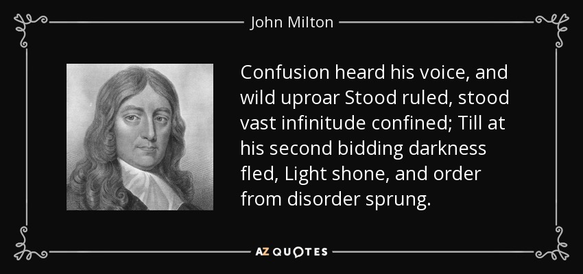 Confusion heard his voice, and wild uproar Stood ruled, stood vast infinitude confined; Till at his second bidding darkness fled, Light shone, and order from disorder sprung. - John Milton