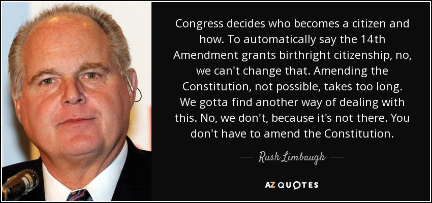 Congress decides who becomes a citizen and how. To automatically say the 14th Amendment grants birthright citizenship, no, we can't change that. Amending the Constitution, not possible, takes too long. We gotta find another way of dealing with this. No, we don't, because it's not there. You don't have to amend the Constitution. - Rush Limbaugh