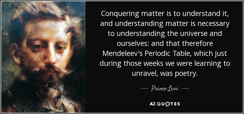 Conquering matter is to understand it, and understanding matter is necessary to understanding the universe and ourselves: and that therefore Mendeleev's Periodic Table, which just during those weeks we were learning to unravel, was poetry. - Primo Levi