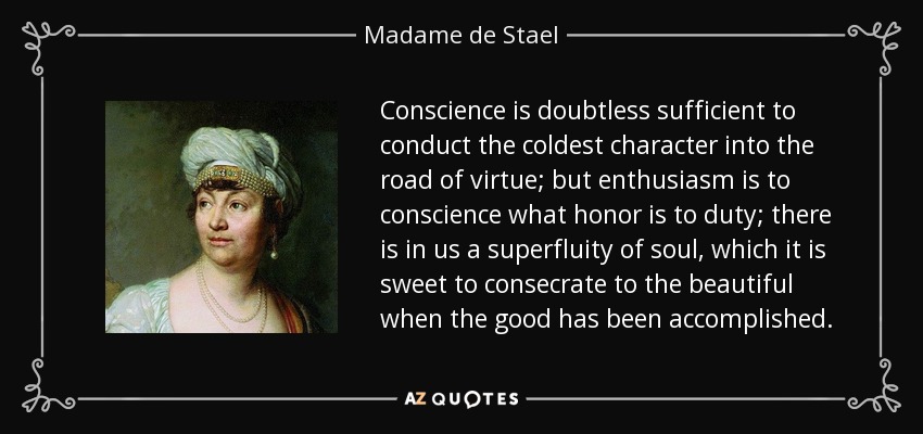 Conscience is doubtless sufficient to conduct the coldest character into the road of virtue; but enthusiasm is to conscience what honor is to duty; there is in us a superfluity of soul, which it is sweet to consecrate to the beautiful when the good has been accomplished. - Madame de Stael