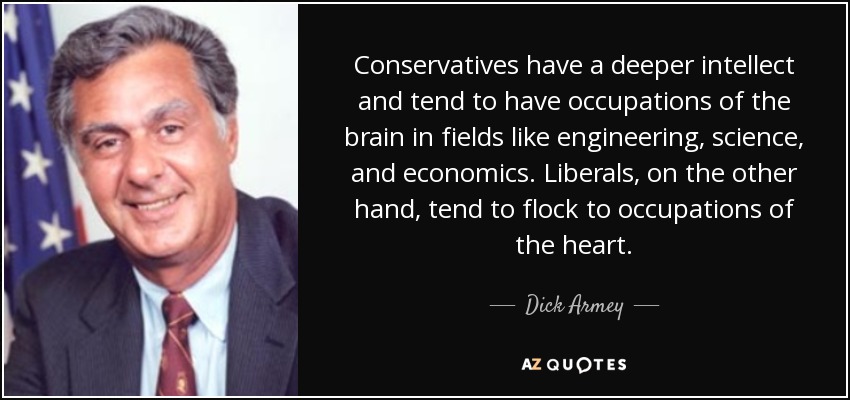 Conservatives have a deeper intellect and tend to have occupations of the brain in fields like engineering, science, and economics. Liberals, on the other hand, tend to flock to occupations of the heart. - Dick Armey