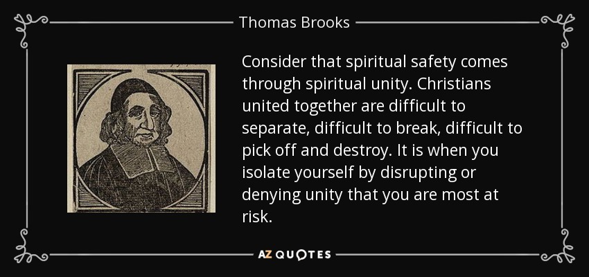 Consider that spiritual safety comes through spiritual unity. Christians united together are difficult to separate, difficult to break, difficult to pick off and destroy. It is when you isolate yourself by disrupting or denying unity that you are most at risk. - Thomas Brooks