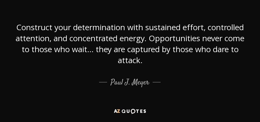 Construct your determination with sustained effort, controlled attention, and concentrated energy. Opportunities never come to those who wait ... they are captured by those who dare to attack. - Paul J. Meyer