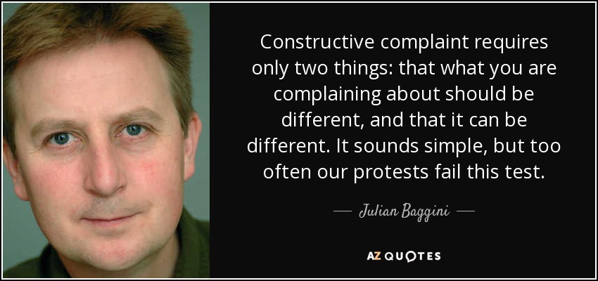 Constructive complaint requires only two things: that what you are complaining about should be different, and that it can be different. It sounds simple, but too often our protests fail this test. - Julian Baggini