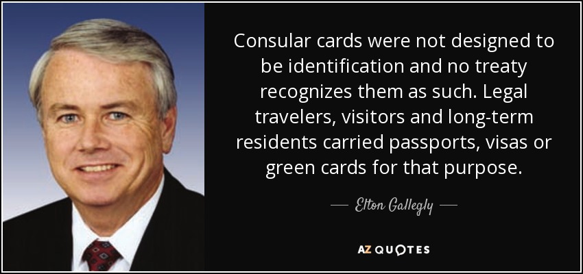 Consular cards were not designed to be identification and no treaty recognizes them as such. Legal travelers, visitors and long-term residents carried passports, visas or green cards for that purpose. - Elton Gallegly