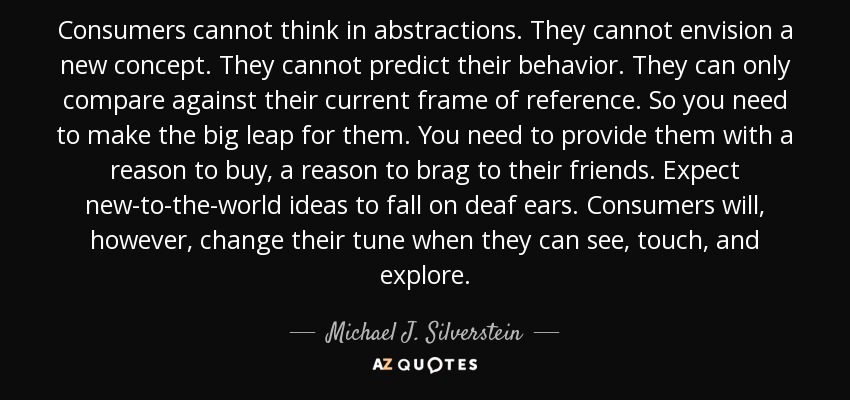 Consumers cannot think in abstractions. They cannot envision a new concept. They cannot predict their behavior. They can only compare against their current frame of reference. So you need to make the big leap for them. You need to provide them with a reason to buy, a reason to brag to their friends. Expect new-to-the-world ideas to fall on deaf ears. Consumers will, however, change their tune when they can see, touch, and explore. - Michael J. Silverstein