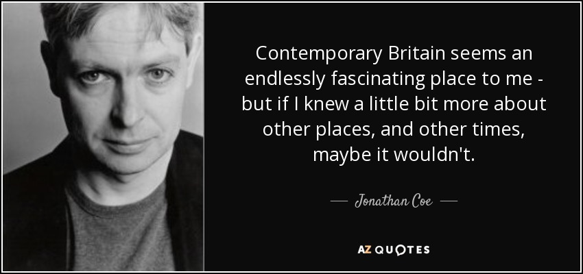 Contemporary Britain seems an endlessly fascinating place to me - but if I knew a little bit more about other places, and other times, maybe it wouldn't. - Jonathan Coe