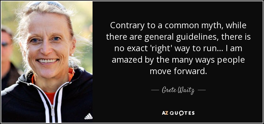 Contrary to a common myth, while there are general guidelines, there is no exact 'right' way to run ... I am amazed by the many ways people move forward. - Grete Waitz