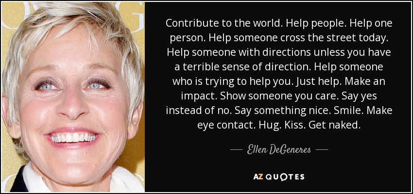 Contribute to the world. Help people. Help one person. Help someone cross the street today. Help someone with directions unless you have a terrible sense of direction. Help someone who is trying to help you. Just help. Make an impact. Show someone you care. Say yes instead of no. Say something nice. Smile. Make eye contact. Hug. Kiss. Get naked. - Ellen DeGeneres