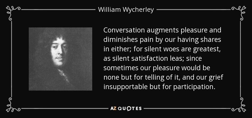 Conversation augments pleasure and diminishes pain by our having shares in either; for silent woes are greatest, as silent satisfaction leas; since sometimes our pleasure would be none but for telling of it, and our grief insupportable but for participation. - William Wycherley