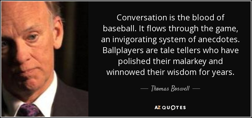 Conversation is the blood of baseball. It flows through the game, an invigorating system of anecdotes. Ballplayers are tale tellers who have polished their malarkey and winnowed their wisdom for years. - Thomas Boswell