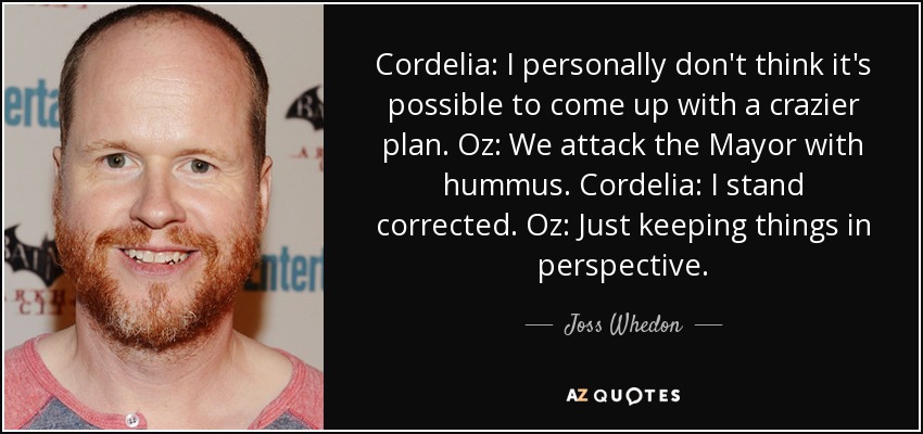 Cordelia: I personally don't think it's possible to come up with a crazier plan. Oz: We attack the Mayor with hummus. Cordelia: I stand corrected. Oz: Just keeping things in perspective. - Joss Whedon