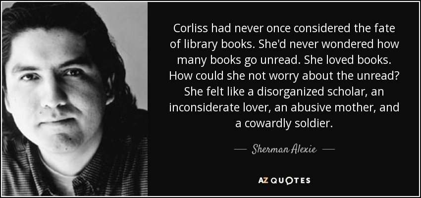 Corliss had never once considered the fate of library books. She'd never wondered how many books go unread. She loved books. How could she not worry about the unread? She felt like a disorganized scholar, an inconsiderate lover, an abusive mother, and a cowardly soldier. - Sherman Alexie