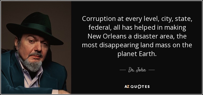 Corruption at every level, city, state, federal, all has helped in making New Orleans a disaster area, the most disappearing land mass on the planet Earth. - Dr. John