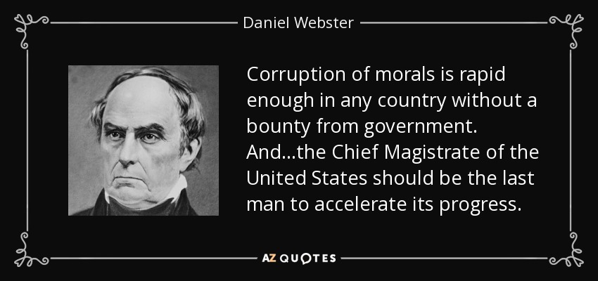 Corruption of morals is rapid enough in any country without a bounty from government. And...the Chief Magistrate of the United States should be the last man to accelerate its progress. - Daniel Webster