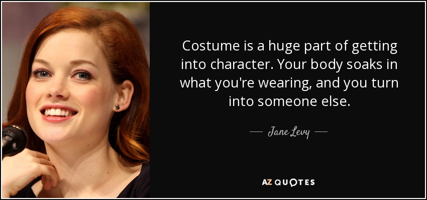 Costume is a huge part of getting into character. Your body soaks in what you're wearing, and you turn into someone else. - Jane Levy