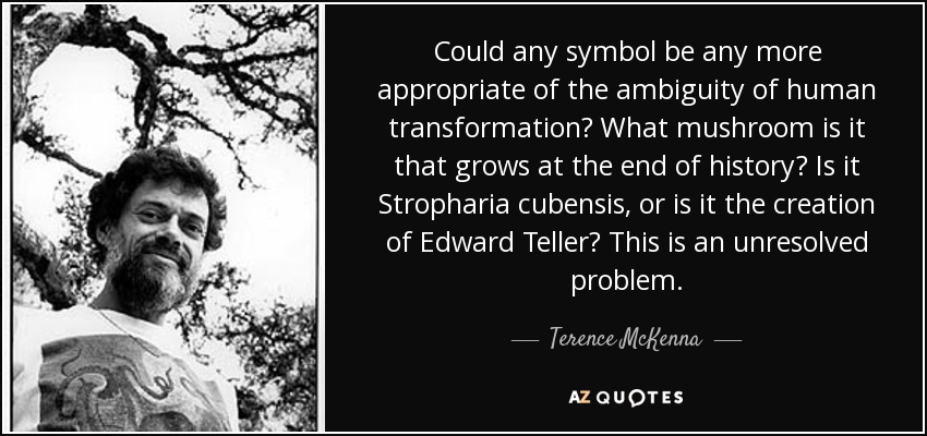 Could any symbol be any more appropriate of the ambiguity of human transformation? What mushroom is it that grows at the end of history? Is it Stropharia cubensis, or is it the creation of Edward Teller? This is an unresolved problem. - Terence McKenna