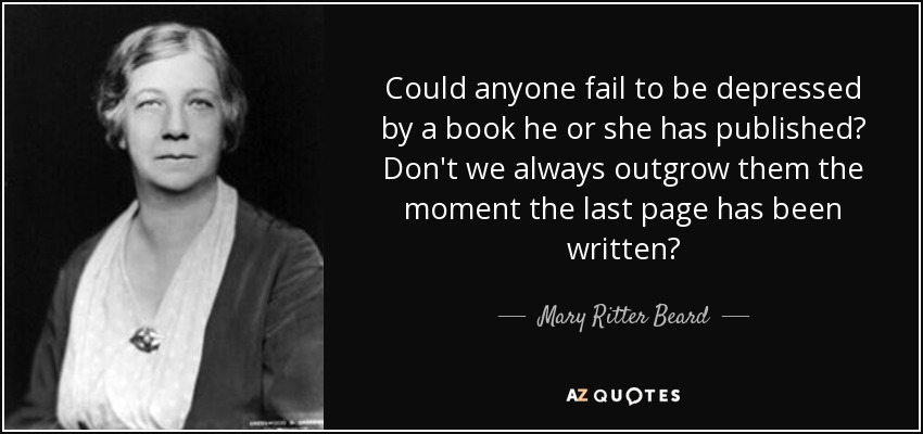 Could anyone fail to be depressed by a book he or she has published? Don't we always outgrow them the moment the last page has been written? - Mary Ritter Beard