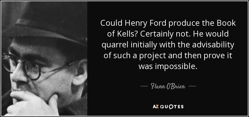 Could Henry Ford produce the Book of Kells? Certainly not. He would quarrel initially with the advisability of such a project and then prove it was impossible. - Flann O'Brien