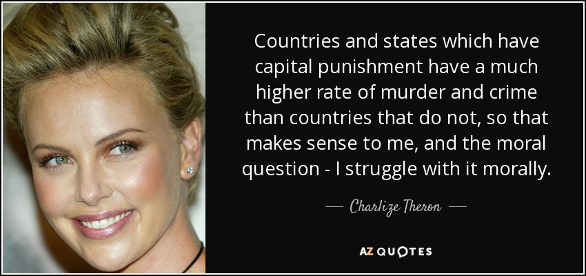 Countries and states which have capital punishment have a much higher rate of murder and crime than countries that do not, so that makes sense to me, and the moral question - I struggle with it morally. - Charlize Theron