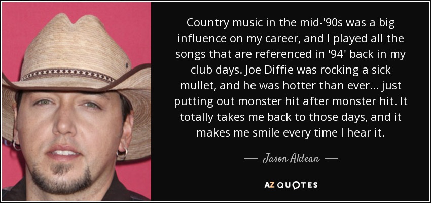 Country music in the mid-'90s was a big influence on my career, and I played all the songs that are referenced in '94' back in my club days. Joe Diffie was rocking a sick mullet, and he was hotter than ever... just putting out monster hit after monster hit. It totally takes me back to those days, and it makes me smile every time I hear it. - Jason Aldean