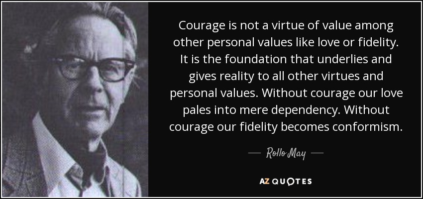 Courage is not a virtue of value among other personal values like love or fidelity. It is the foundation that underlies and gives reality to all other virtues and personal values. Without courage our love pales into mere dependency. Without courage our fidelity becomes conformism. - Rollo May