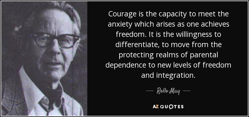 Courage is the capacity to meet the anxiety which arises as one achieves freedom. It is the willingness to differentiate, to move from the protecting realms of parental dependence to new levels of freedom and integration. - Rollo May