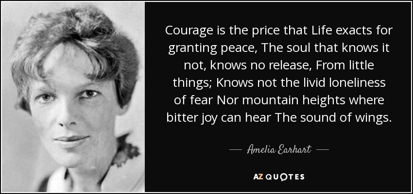 Courage is the price that Life exacts for granting peace, The soul that knows it not, knows no release, From little things; Knows not the livid loneliness of fear Nor mountain heights where bitter joy can hear The sound of wings. - Amelia Earhart