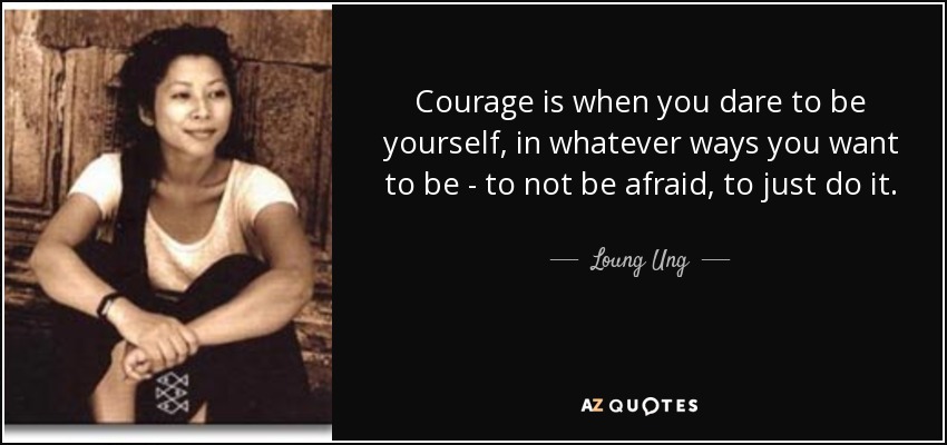 Courage is when you dare to be yourself, in whatever ways you want to be - to not be afraid, to just do it. - Loung Ung